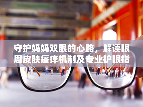 守护妈妈双眼的心路,解读眼周皮肤瘙痒机制及专业护眼指南 守护妈妈双眼的心路,解读眼周皮肤瘙痒机制及专业护眼指南