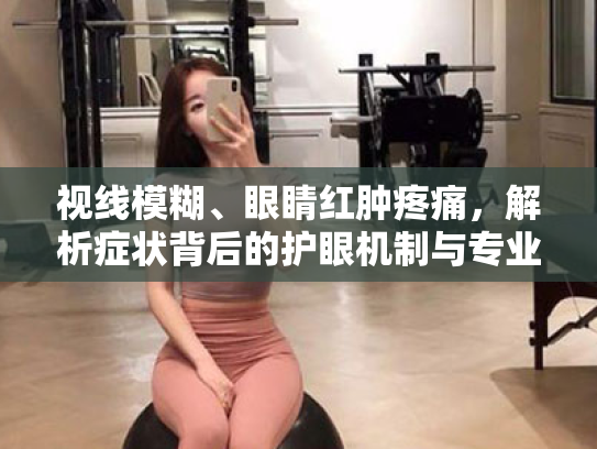 视线模糊、眼睛红肿疼痛,解析症状背后的护眼机制与专业应对方案 视线模糊、眼睛红肿疼痛,解析症状背后的护眼机制与专业应对方案