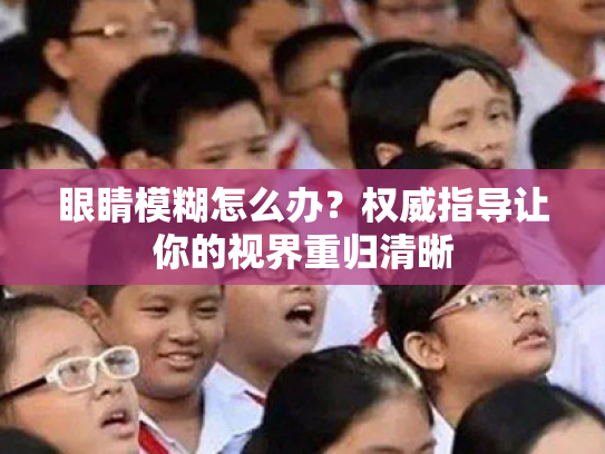 眼睛模糊怎么办?权威指导让你的视界重归清晰 眼睛模糊怎么办?权威指导让你的视界重归清晰