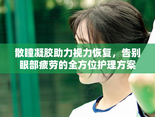 散瞳凝胶助力视力恢复,告别眼部疲劳的全方位护理方案 散瞳凝胶助力视力恢复,告别眼部疲劳的全方位护理方案