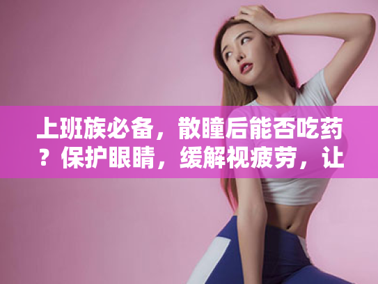 上班族必备,散瞳后能否吃药?保护眼睛,缓解视疲劳,让你的双眼焕然一新! 上班族必备,散瞳后能否吃药?保护眼睛,缓解视疲劳,让你的双眼焕然一新!