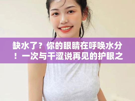 缺水了?你的眼睛在呼唤水分!一次与干涩说再见的护眼之旅 缺水了?你的眼睛在呼唤水分!一次与干涩说再见的护眼之旅