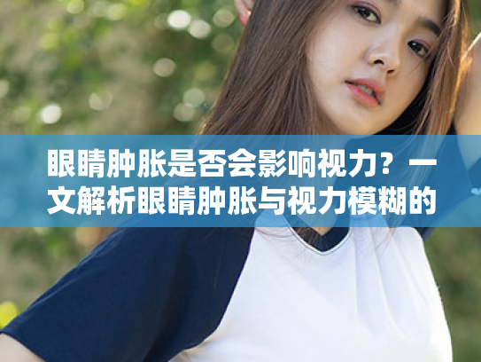 眼睛肿胀是否会影响视力?一文解析眼睛肿胀与视力模糊的关系 眼睛肿胀是否会影响视力?一文解析眼睛肿胀与视力模糊的关系