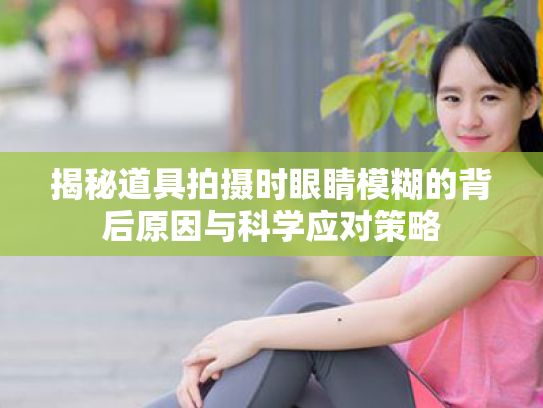 揭秘道具拍摄时眼睛模糊的背后原因与科学应对策略 揭秘道具拍摄时眼睛模糊的背后原因与科学应对策略