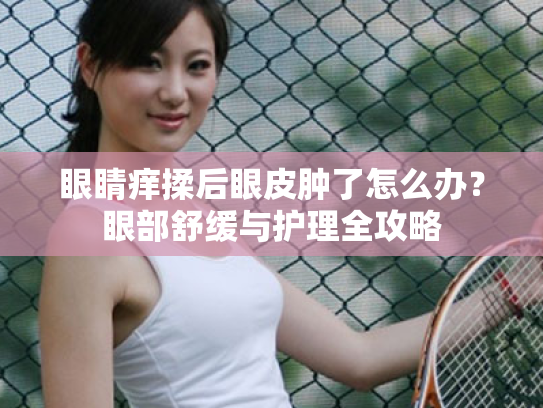 眼睛痒揉后眼皮肿了怎么办?眼部舒缓与护理全攻略 眼睛痒揉后眼皮肿了怎么办?眼部舒缓与护理全攻略