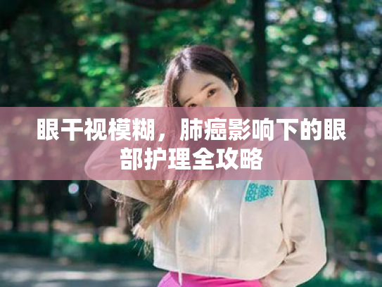 眼干视模糊,肺癌影响下的眼部护理全攻略 眼干视模糊,肺癌影响下的眼部护理全攻略