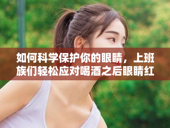 如何科学保护你的眼睛,上班族们轻松应对喝酒之后眼睛红疼与视疲劳问题 如何科学保护你的眼睛,上班族们轻松应对喝酒之后眼睛红疼与视疲劳问题