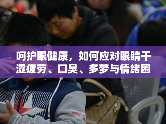 呵护眼健康,如何应对眼睛干涩疲劳、口臭、多梦与情绪困扰 呵护眼健康,如何应对眼睛干涩疲劳、口臭、多梦与情绪困扰