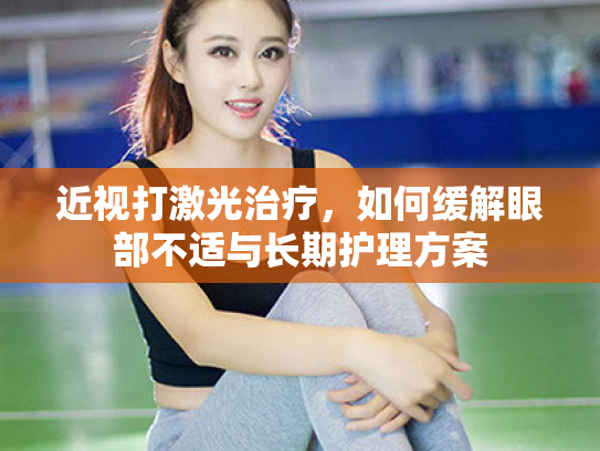 近视打激光治疗,如何缓解眼部不适与长期护理方案 近视打激光治疗,如何缓解眼部不适与长期护理方案