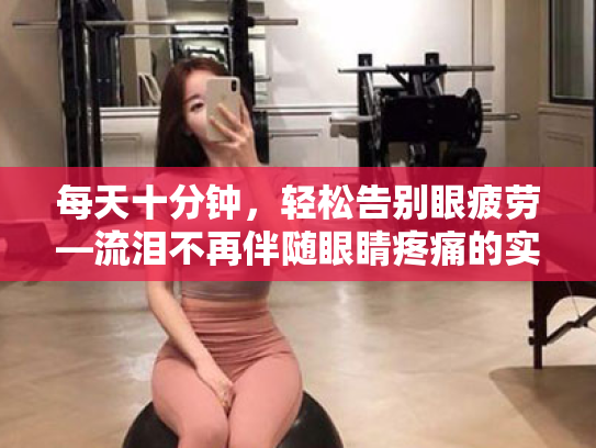 每天十分钟,轻松告别眼疲劳—流泪不再伴随眼睛疼痛的实用指南 每天十分钟,轻松告别眼疲劳—流泪不再伴随眼睛疼痛的实用指南