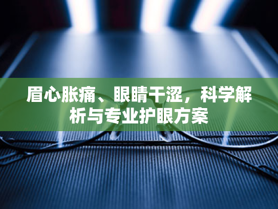 眉心胀痛、眼睛干涩,科学解析与专业护眼方案 眉心胀痛、眼睛干涩,科学解析与专业护眼方案