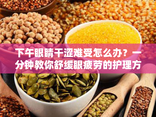 下午眼睛干涩难受怎么办?一分钟教你舒缓眼疲劳的护理方案 下午眼睛干涩难受怎么办?一分钟教你舒缓眼疲劳的护理方案