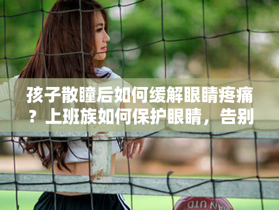 孩子散瞳后如何缓解眼睛疼痛?上班族如何保护眼睛,告别视疲劳 孩子散瞳后如何缓解眼睛疼痛?上班族如何保护眼睛,告别视疲劳