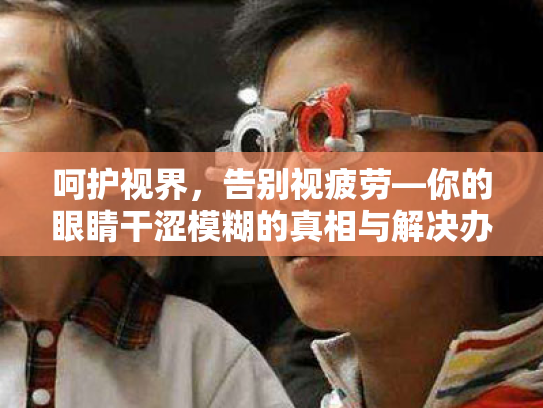 呵护视界,告别视疲劳—你的眼睛干涩模糊的真相与解决办法 呵护视界,告别视疲劳—你的眼睛干涩模糊的真相与解决办法