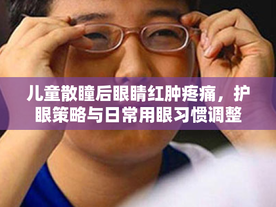儿童散瞳后眼睛红肿疼痛,护眼策略与日常用眼习惯调整 儿童散瞳后眼睛红肿疼痛,护眼策略与日常用眼习惯调整