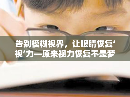 告别模糊视界,让眼睛恢复‘视’力—原来视力恢复不是梦! 告别模糊视界,让眼睛恢复‘视’力—原来视力恢复不是梦!