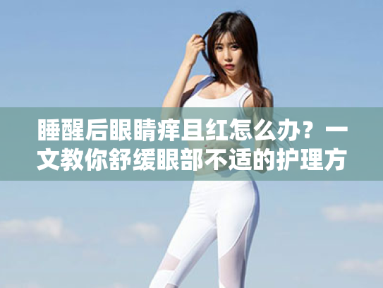 睡醒后眼睛痒且红怎么办？一文教你舒缓眼部不适的护理方案