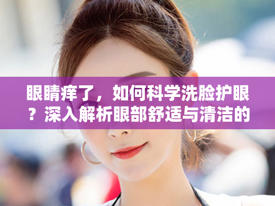 眼睛痒了，如何科学洗脸护眼？深入解析眼部舒适与清洁的关联机制