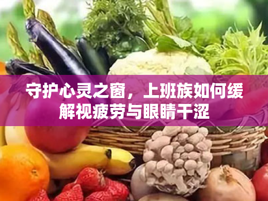 守护心灵之窗,上班族如何缓解视疲劳与眼睛干涩 守护心灵之窗,上班族如何缓解视疲劳与眼睛干涩