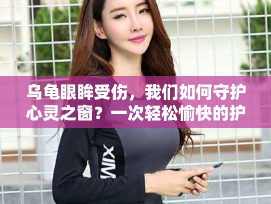 乌龟眼眸受伤,我们如何守护心灵之窗?一次轻松愉快的护眼之旅 乌龟眼眸受伤,我们如何守护心灵之窗?一次轻松愉快的护眼之旅