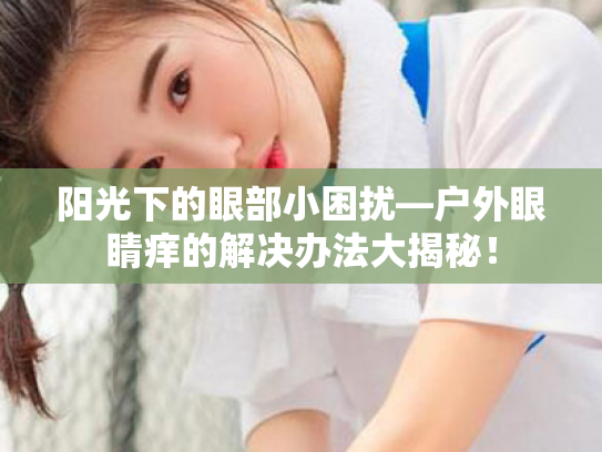 阳光下的眼部小困扰—户外眼睛痒的解决办法大揭秘! 阳光下的眼部小困扰—户外眼睛痒的解决办法大揭秘!