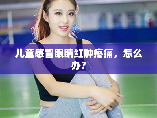 儿童感冒眼睛红肿疼痛,怎么办? 儿童感冒眼睛红肿疼痛,怎么办?