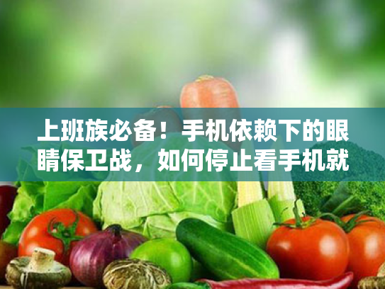 上班族必备！手机依赖下的眼睛保卫战，如何停止看手机就能恢复视力？