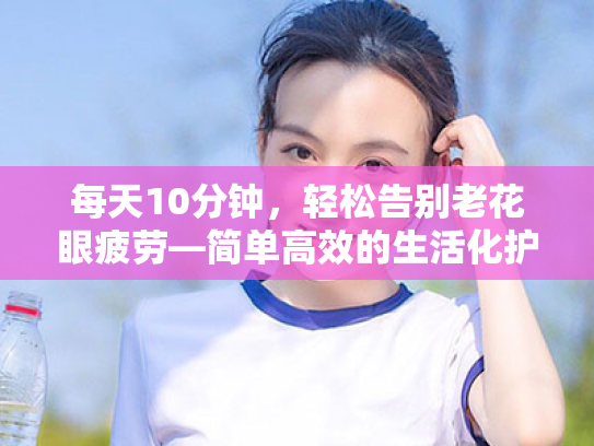 每天10分钟,轻松告别老花眼疲劳—简单高效的生活化护眼法 每天10分钟,轻松告别老花眼疲劳—简单高效的生活化护眼法