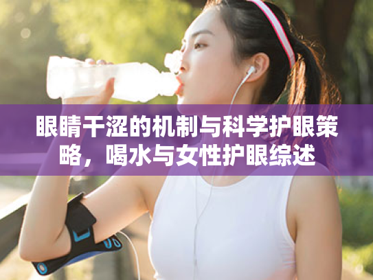 眼睛干涩的机制与科学护眼策略，喝水与女性护眼综述