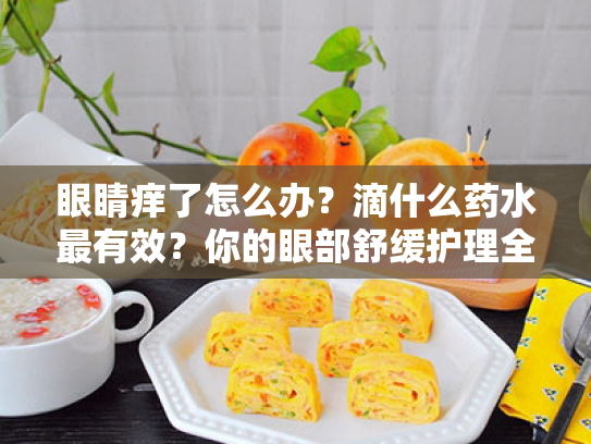 眼睛痒了怎么办?滴什么药水最有效?你的眼部舒缓护理全方案 眼睛痒了怎么办?滴什么药水最有效?你的眼部舒缓护理全方案