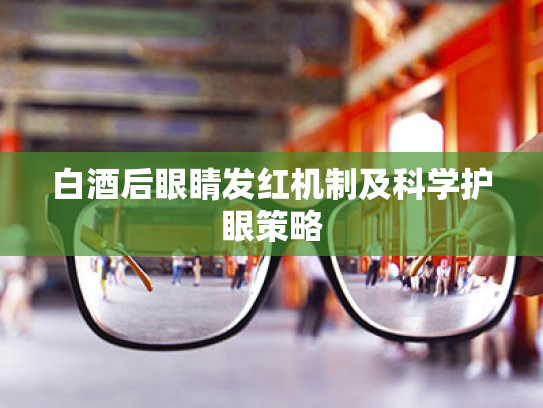 白酒后眼睛发红机制及科学护眼策略 白酒后眼睛发红机制及科学护眼策略