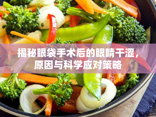 揭秘眼袋手术后的眼睛干涩,原因与科学应对策略 揭秘眼袋手术后的眼睛干涩,原因与科学应对策略