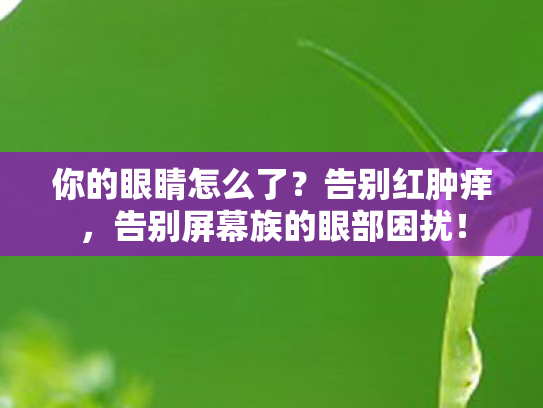 你的眼睛怎么了?告别红肿痒,告别屏幕族的眼部困扰! 你的眼睛怎么了?告别红肿痒,告别屏幕族的眼部困扰!