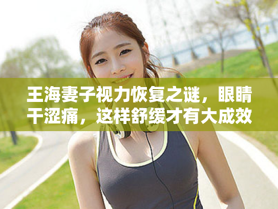 王海妻子视力恢复之谜,眼睛干涩痛,这样舒缓才有大成效! 王海妻子视力恢复之谜,眼睛干涩痛,这样舒缓才有大成效!