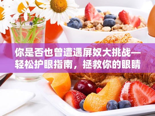 你是否也曾遭遇屏奴大挑战—轻松护眼指南,拯救你的眼睛干涩与视疲劳 你是否也曾遭遇屏奴大挑战—轻松护眼指南,拯救你的眼睛干涩与视疲劳