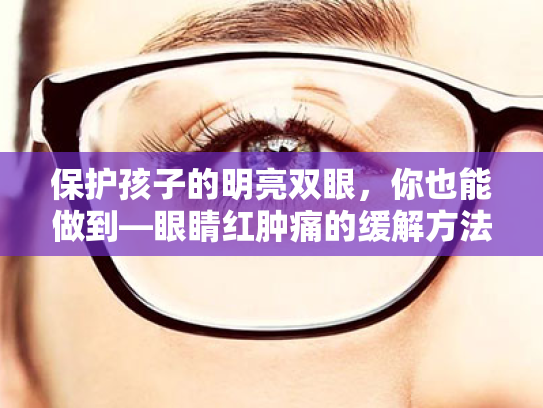 保护孩子的明亮双眼,你也能做到—眼睛红肿痛的缓解方法与日常护眼小贴士 保护孩子的明亮双眼,你也能做到—眼睛红肿痛的缓解方法与日常护眼小贴士