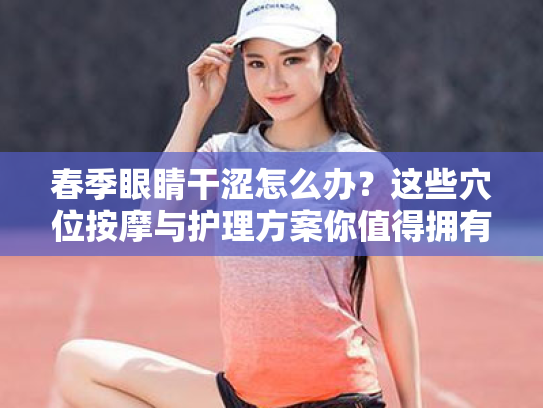 春季眼睛干涩怎么办?这些穴位按摩与护理方案你值得拥有 春季眼睛干涩怎么办?这些穴位按摩与护理方案你值得拥有