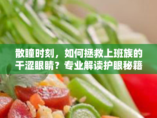 散瞳时刻,如何拯救上班族的干涩眼睛?专业解读护眼秘籍