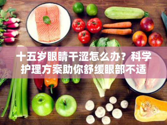 十五岁眼睛干涩怎么办?科学护理方案助你舒缓眼部不适 十五岁眼睛干涩怎么办?科学护理方案助你舒缓眼部不适