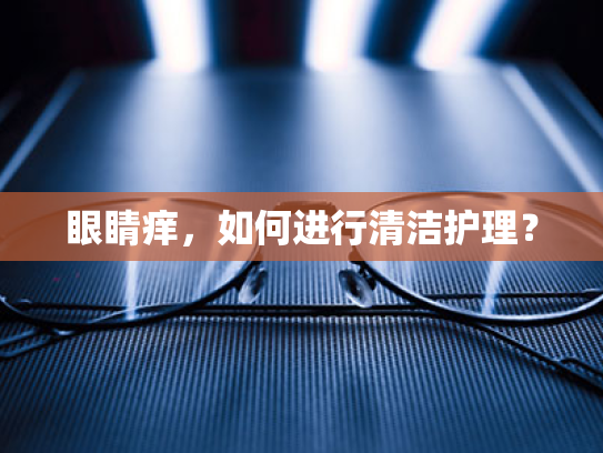 眼睛痒,如何进行清洁护理? 眼睛痒,如何进行清洁护理?