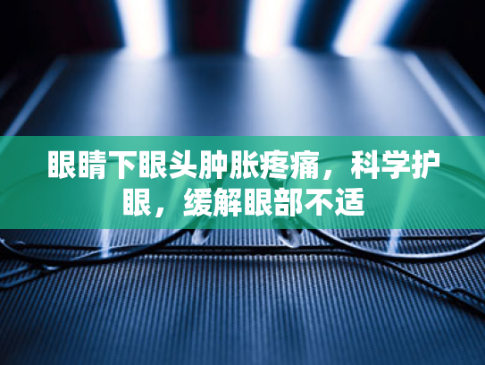眼睛下眼头肿胀疼痛,科学护眼,缓解眼部不适 眼睛下眼头肿胀疼痛,科学护眼,缓解眼部不适