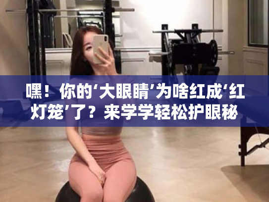 嘿!你的‘大眼睛’为啥红成‘红灯笼’了?来学学轻松护眼秘籍吧! 嘿!你的‘大眼睛’为啥红成‘红灯笼’了?来学学轻松护眼秘籍吧!