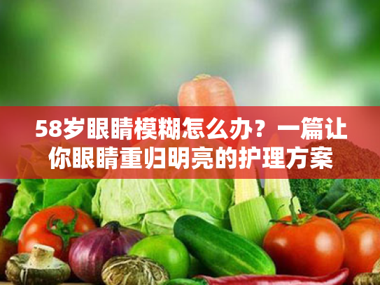58岁眼睛模糊怎么办?一篇让你眼睛重归明亮的护理方案 58岁眼睛模糊怎么办?一篇让你眼睛重归明亮的护理方案