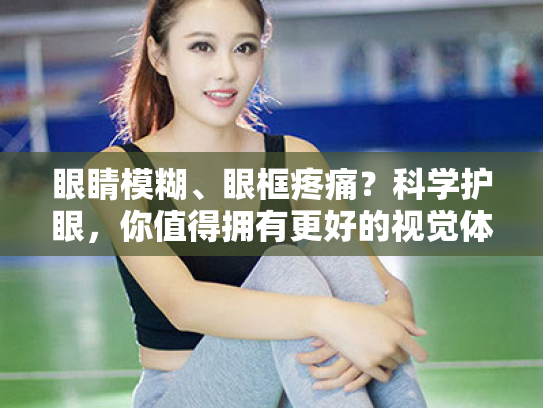 眼睛模糊、眼框疼痛?科学护眼,你值得拥有更好的视觉体验 眼睛模糊、眼框疼痛?科学护眼,你值得拥有更好的视觉体验