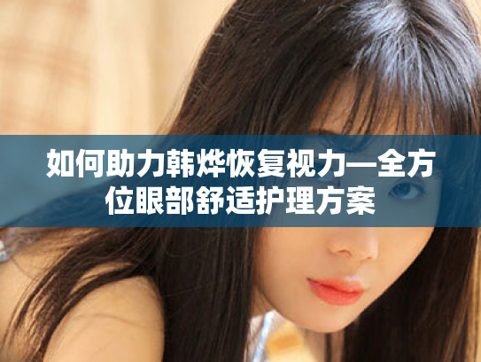 如何助力韩烨恢复视力—全方位眼部舒适护理方案 如何助力韩烨恢复视力—全方位眼部舒适护理方案
