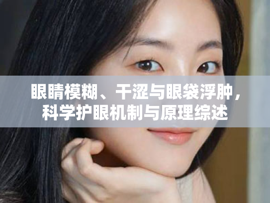 眼睛模糊、干涩与眼袋浮肿,科学护眼机制与原理综述 眼睛模糊、干涩与眼袋浮肿,科学护眼机制与原理综述