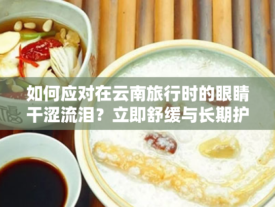 如何应对在云南旅行时的眼睛干涩流泪?立即舒缓与长期护理方案 如何应对在云南旅行时的眼睛干涩流泪?立即舒缓与长期护理方案