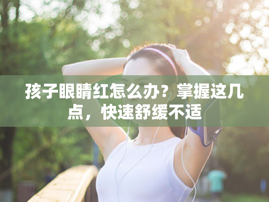 孩子眼睛红怎么办?掌握这几点,快速舒缓不适 孩子眼睛红怎么办?掌握这几点,快速舒缓不适