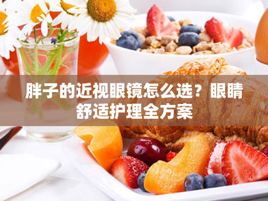 胖子的近视眼镜怎么选?眼睛舒适护理全方案 胖子的近视眼镜怎么选?眼睛舒适护理全方案