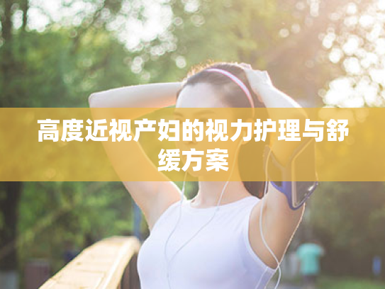 高度近视产妇的视力护理与舒缓方案 高度近视产妇的视力护理与舒缓方案